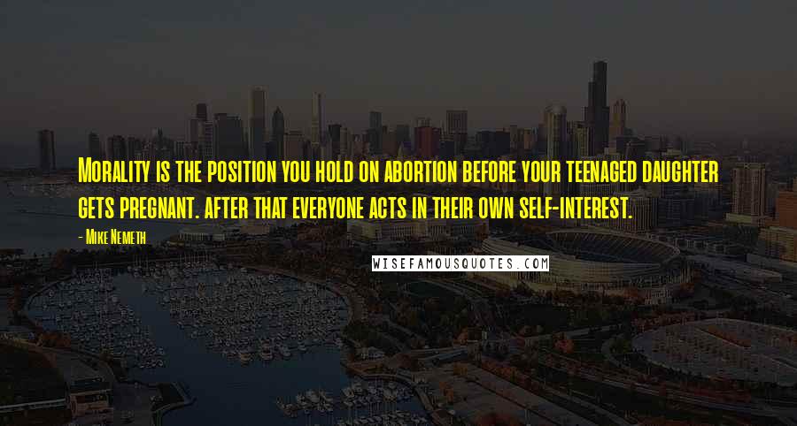 Mike Nemeth Quotes: Morality is the position you hold on abortion before your teenaged daughter gets pregnant. after that everyone acts in their own self-interest.