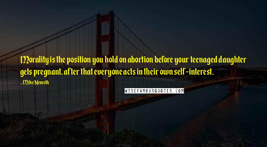 Mike Nemeth Quotes: Morality is the position you hold on abortion before your teenaged daughter gets pregnant. after that everyone acts in their own self-interest.