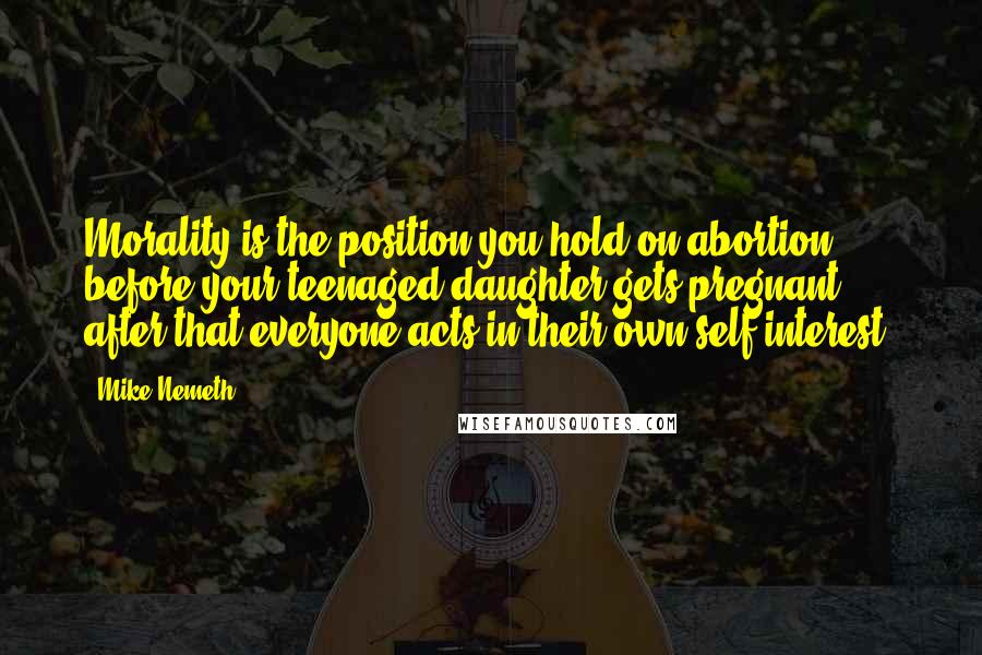 Mike Nemeth Quotes: Morality is the position you hold on abortion before your teenaged daughter gets pregnant. after that everyone acts in their own self-interest.