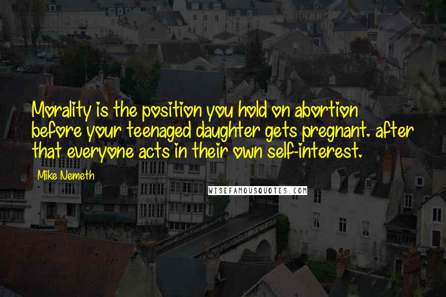 Mike Nemeth Quotes: Morality is the position you hold on abortion before your teenaged daughter gets pregnant. after that everyone acts in their own self-interest.
