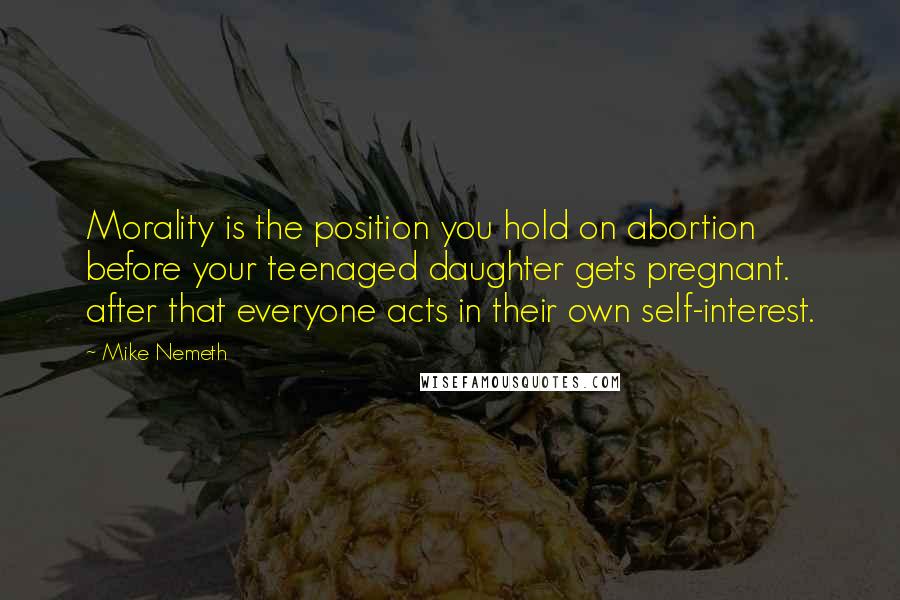 Mike Nemeth Quotes: Morality is the position you hold on abortion before your teenaged daughter gets pregnant. after that everyone acts in their own self-interest.