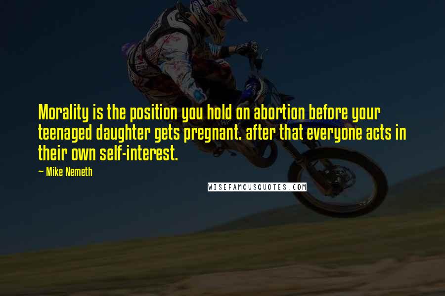 Mike Nemeth Quotes: Morality is the position you hold on abortion before your teenaged daughter gets pregnant. after that everyone acts in their own self-interest.