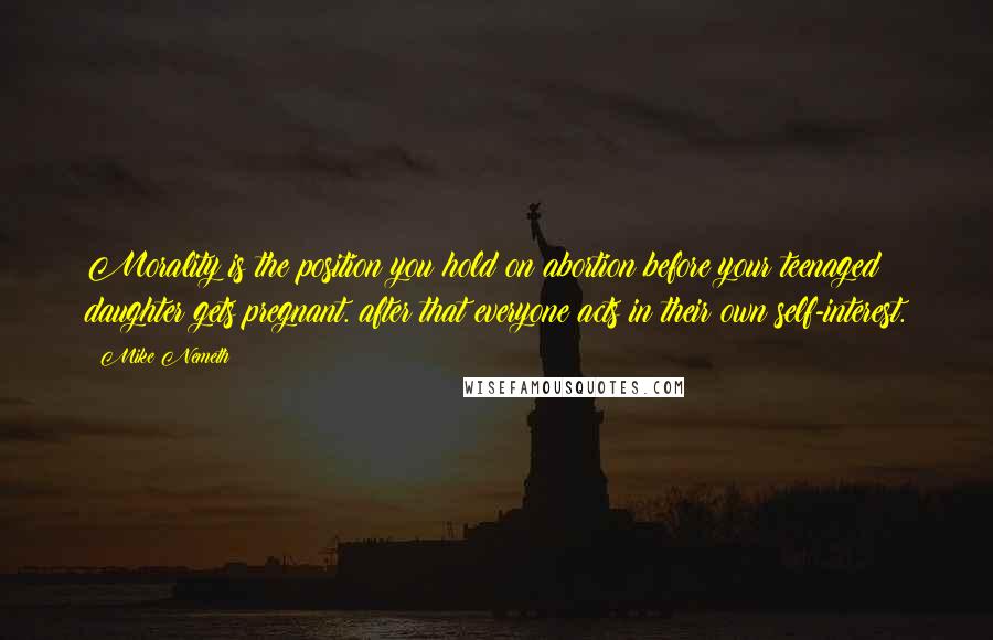 Mike Nemeth Quotes: Morality is the position you hold on abortion before your teenaged daughter gets pregnant. after that everyone acts in their own self-interest.