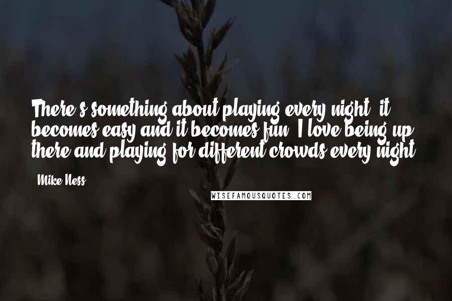 Mike Ness Quotes: There's something about playing every night, it becomes easy and it becomes fun. I love being up there and playing for different crowds every night.