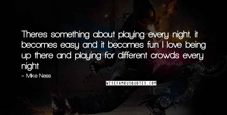 Mike Ness Quotes: There's something about playing every night, it becomes easy and it becomes fun. I love being up there and playing for different crowds every night.