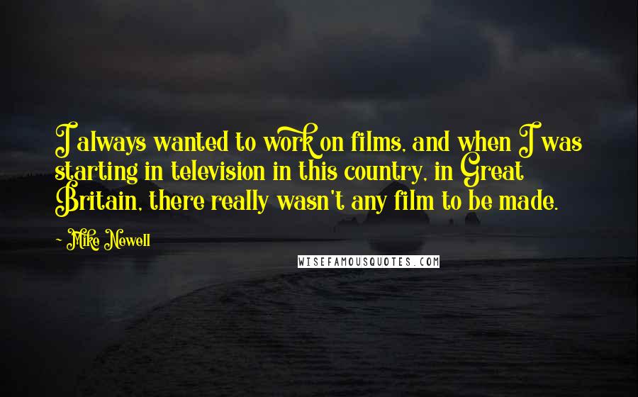 Mike Newell Quotes: I always wanted to work on films, and when I was starting in television in this country, in Great Britain, there really wasn't any film to be made.