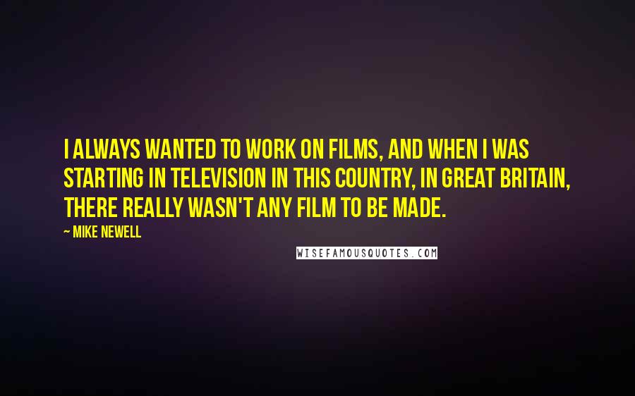 Mike Newell Quotes: I always wanted to work on films, and when I was starting in television in this country, in Great Britain, there really wasn't any film to be made.