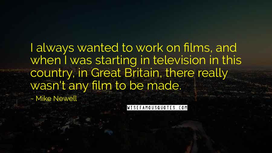 Mike Newell Quotes: I always wanted to work on films, and when I was starting in television in this country, in Great Britain, there really wasn't any film to be made.