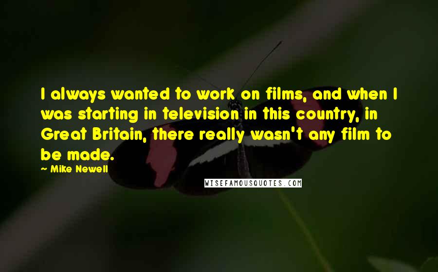 Mike Newell Quotes: I always wanted to work on films, and when I was starting in television in this country, in Great Britain, there really wasn't any film to be made.