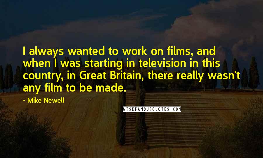 Mike Newell Quotes: I always wanted to work on films, and when I was starting in television in this country, in Great Britain, there really wasn't any film to be made.