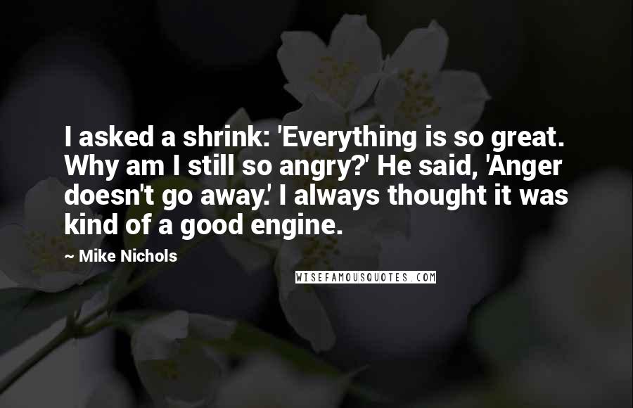 Mike Nichols Quotes: I asked a shrink: 'Everything is so great. Why am I still so angry?' He said, 'Anger doesn't go away.' I always thought it was kind of a good engine.