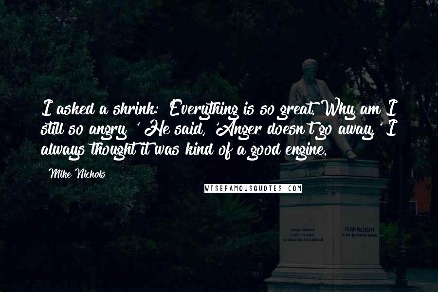 Mike Nichols Quotes: I asked a shrink: 'Everything is so great. Why am I still so angry?' He said, 'Anger doesn't go away.' I always thought it was kind of a good engine.