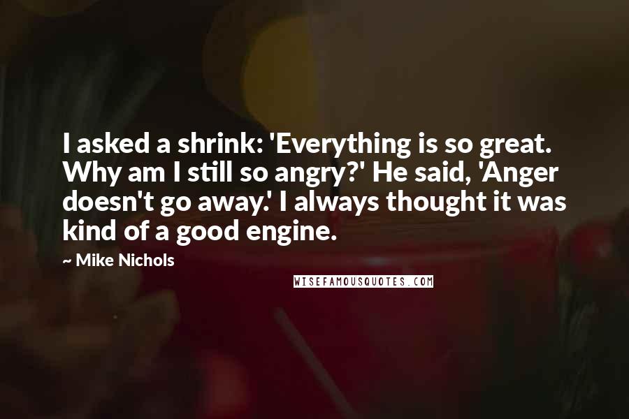 Mike Nichols Quotes: I asked a shrink: 'Everything is so great. Why am I still so angry?' He said, 'Anger doesn't go away.' I always thought it was kind of a good engine.