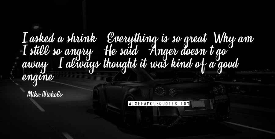 Mike Nichols Quotes: I asked a shrink: 'Everything is so great. Why am I still so angry?' He said, 'Anger doesn't go away.' I always thought it was kind of a good engine.