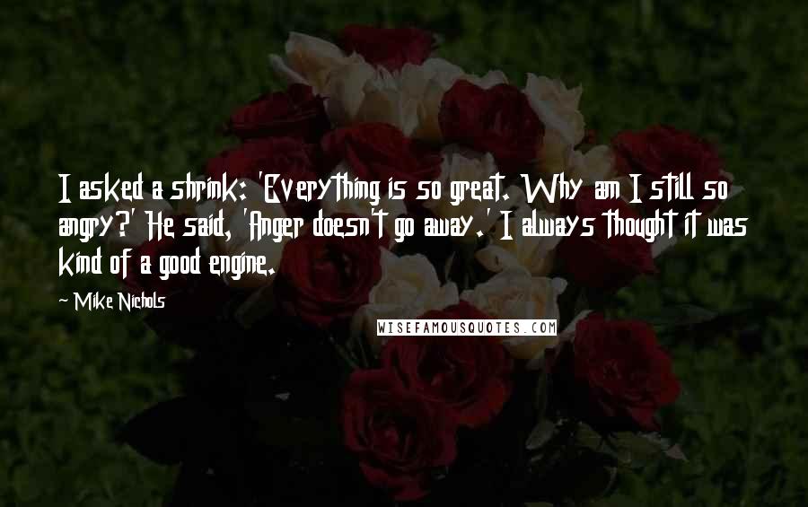 Mike Nichols Quotes: I asked a shrink: 'Everything is so great. Why am I still so angry?' He said, 'Anger doesn't go away.' I always thought it was kind of a good engine.