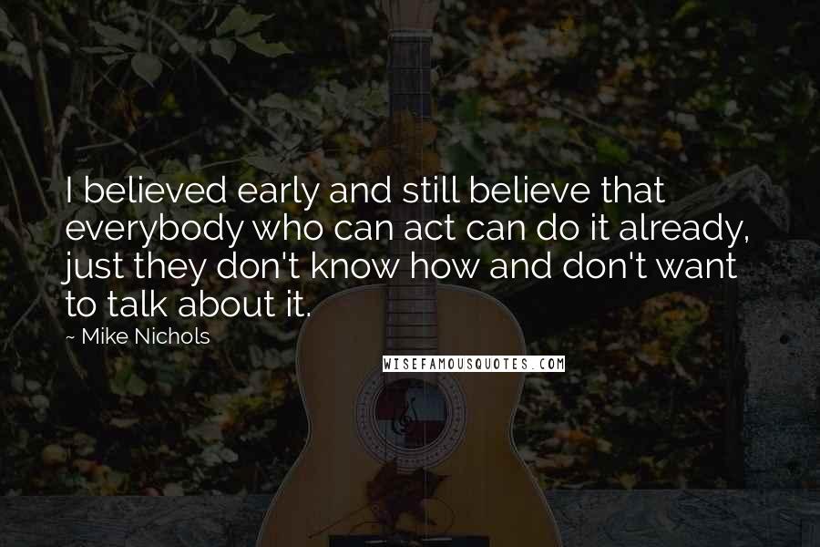 Mike Nichols Quotes: I believed early and still believe that everybody who can act can do it already, just they don't know how and don't want to talk about it.