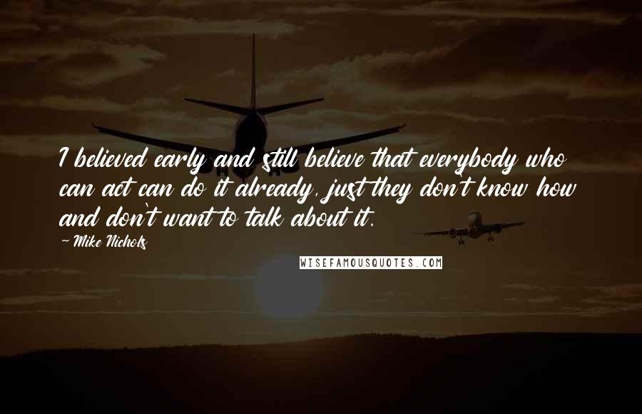 Mike Nichols Quotes: I believed early and still believe that everybody who can act can do it already, just they don't know how and don't want to talk about it.