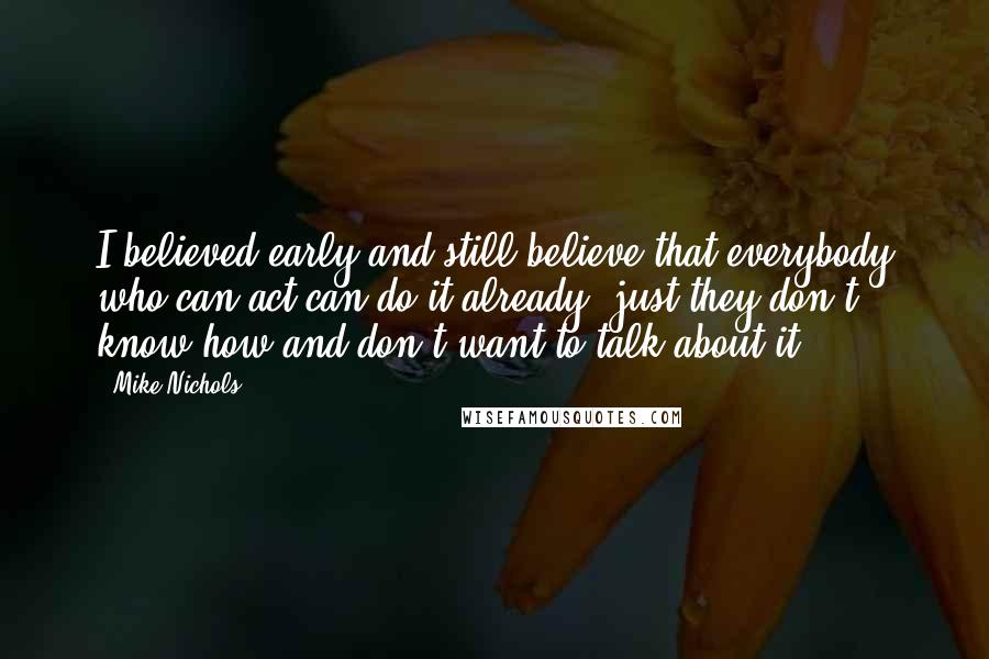 Mike Nichols Quotes: I believed early and still believe that everybody who can act can do it already, just they don't know how and don't want to talk about it.