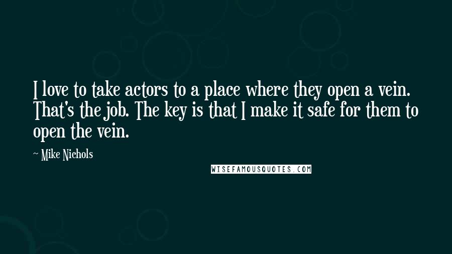 Mike Nichols Quotes: I love to take actors to a place where they open a vein. That's the job. The key is that I make it safe for them to open the vein.