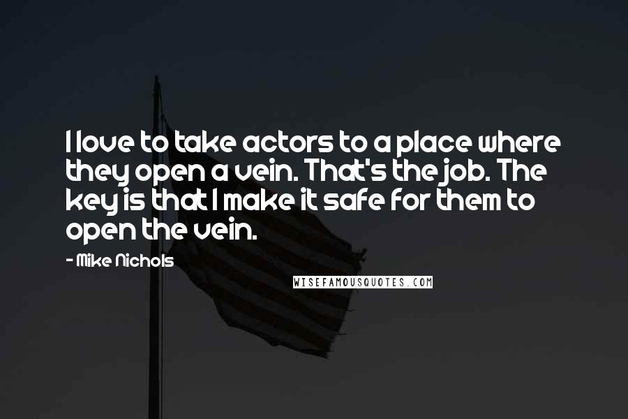 Mike Nichols Quotes: I love to take actors to a place where they open a vein. That's the job. The key is that I make it safe for them to open the vein.