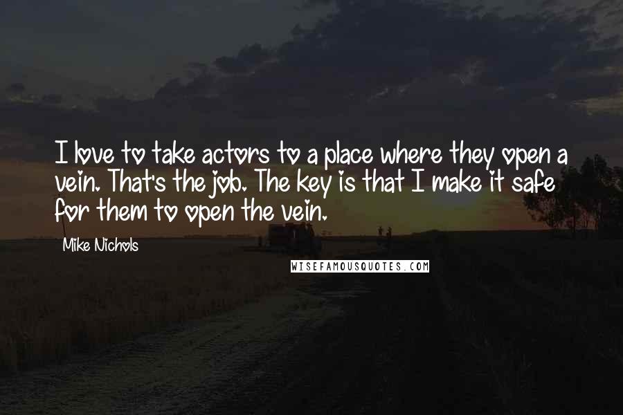 Mike Nichols Quotes: I love to take actors to a place where they open a vein. That's the job. The key is that I make it safe for them to open the vein.