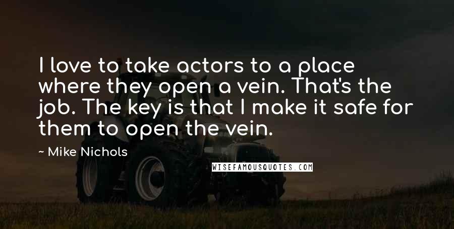 Mike Nichols Quotes: I love to take actors to a place where they open a vein. That's the job. The key is that I make it safe for them to open the vein.