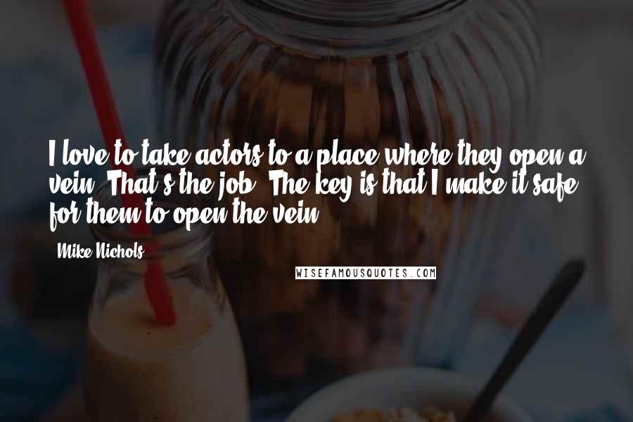 Mike Nichols Quotes: I love to take actors to a place where they open a vein. That's the job. The key is that I make it safe for them to open the vein.