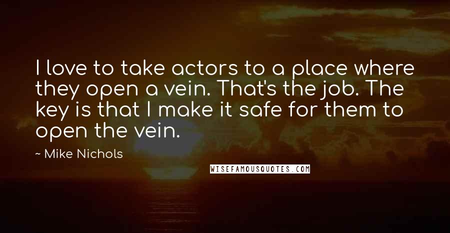 Mike Nichols Quotes: I love to take actors to a place where they open a vein. That's the job. The key is that I make it safe for them to open the vein.