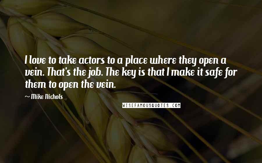 Mike Nichols Quotes: I love to take actors to a place where they open a vein. That's the job. The key is that I make it safe for them to open the vein.