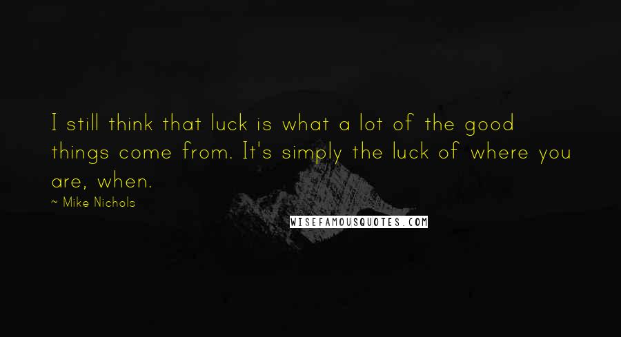 Mike Nichols Quotes: I still think that luck is what a lot of the good things come from. It's simply the luck of where you are, when.