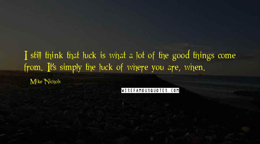 Mike Nichols Quotes: I still think that luck is what a lot of the good things come from. It's simply the luck of where you are, when.