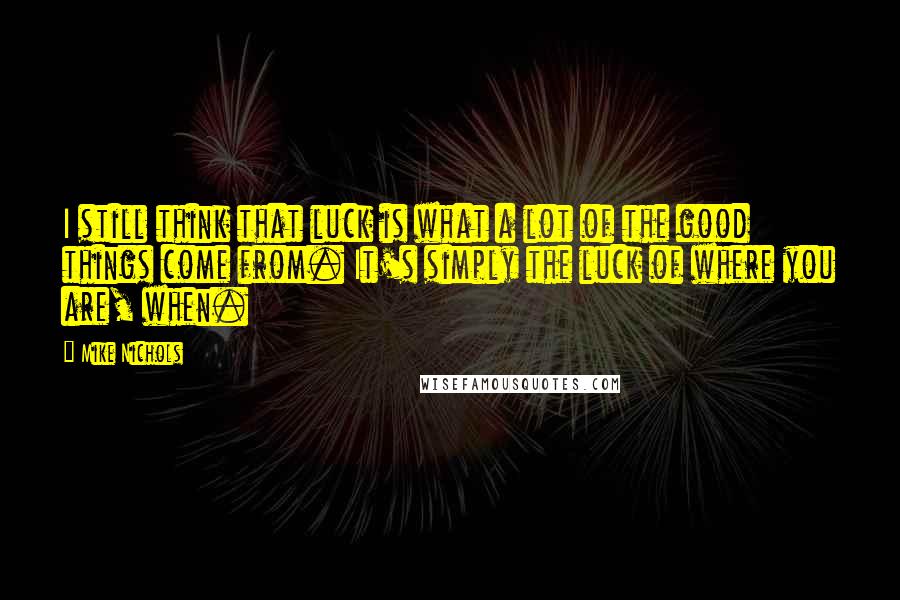 Mike Nichols Quotes: I still think that luck is what a lot of the good things come from. It's simply the luck of where you are, when.