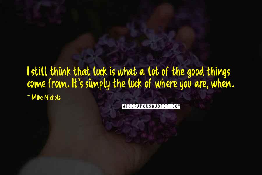 Mike Nichols Quotes: I still think that luck is what a lot of the good things come from. It's simply the luck of where you are, when.