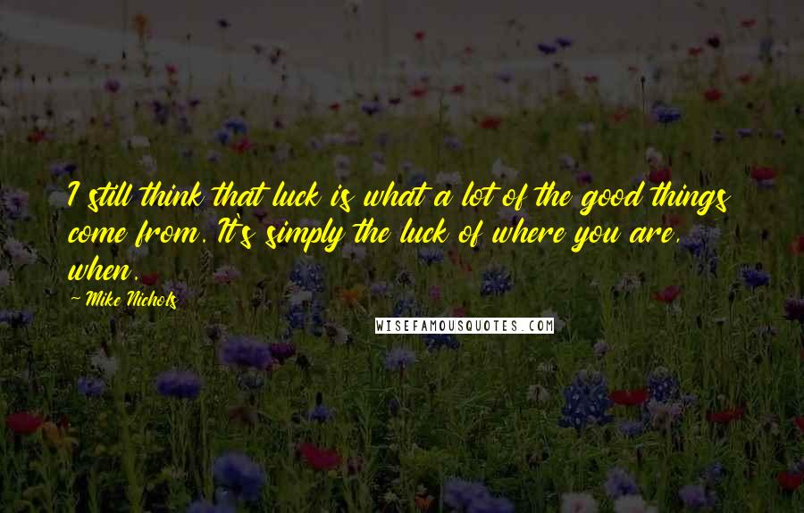 Mike Nichols Quotes: I still think that luck is what a lot of the good things come from. It's simply the luck of where you are, when.