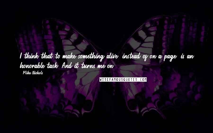 Mike Nichols Quotes: I think that to make something alive, instead of on a page, is an honorable task. And it turns me on.