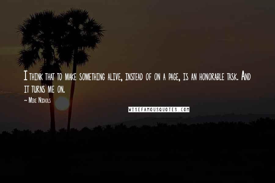 Mike Nichols Quotes: I think that to make something alive, instead of on a page, is an honorable task. And it turns me on.