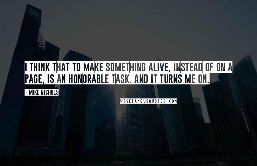 Mike Nichols Quotes: I think that to make something alive, instead of on a page, is an honorable task. And it turns me on.