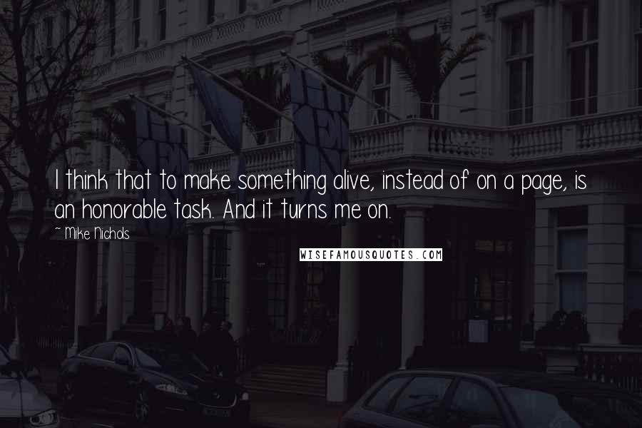 Mike Nichols Quotes: I think that to make something alive, instead of on a page, is an honorable task. And it turns me on.