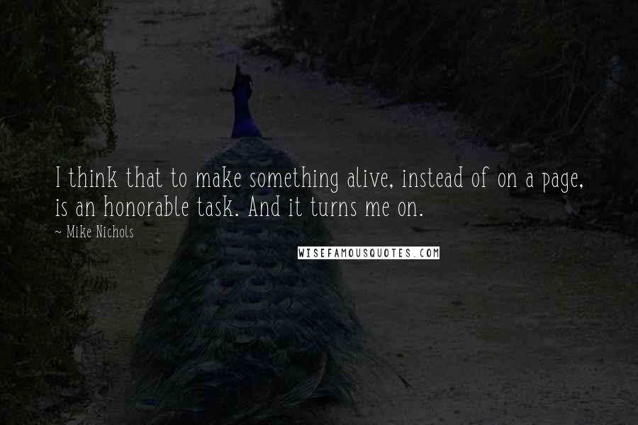 Mike Nichols Quotes: I think that to make something alive, instead of on a page, is an honorable task. And it turns me on.