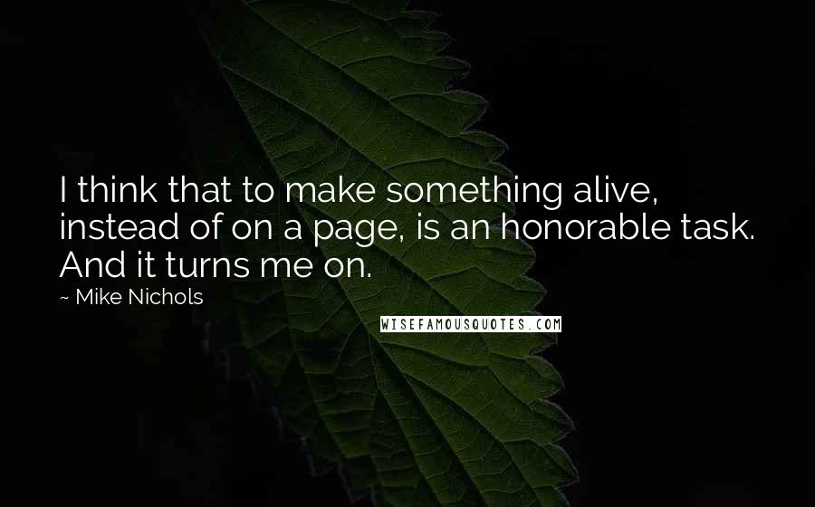 Mike Nichols Quotes: I think that to make something alive, instead of on a page, is an honorable task. And it turns me on.