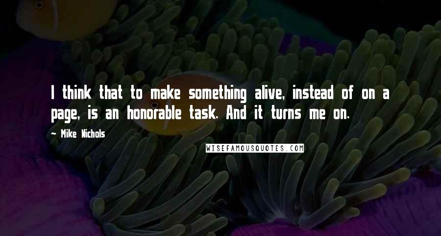 Mike Nichols Quotes: I think that to make something alive, instead of on a page, is an honorable task. And it turns me on.