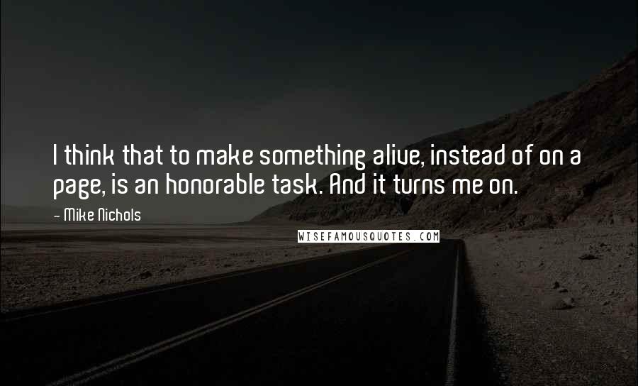 Mike Nichols Quotes: I think that to make something alive, instead of on a page, is an honorable task. And it turns me on.