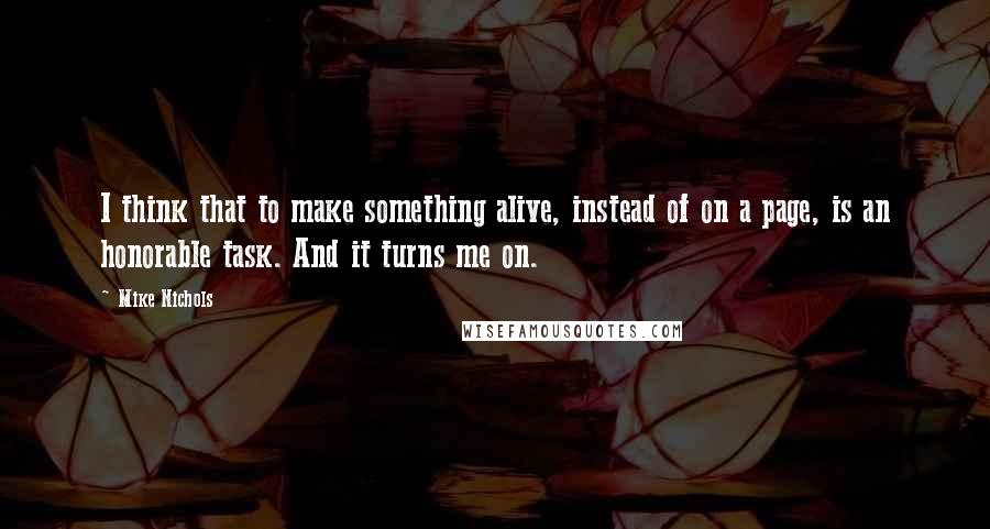 Mike Nichols Quotes: I think that to make something alive, instead of on a page, is an honorable task. And it turns me on.