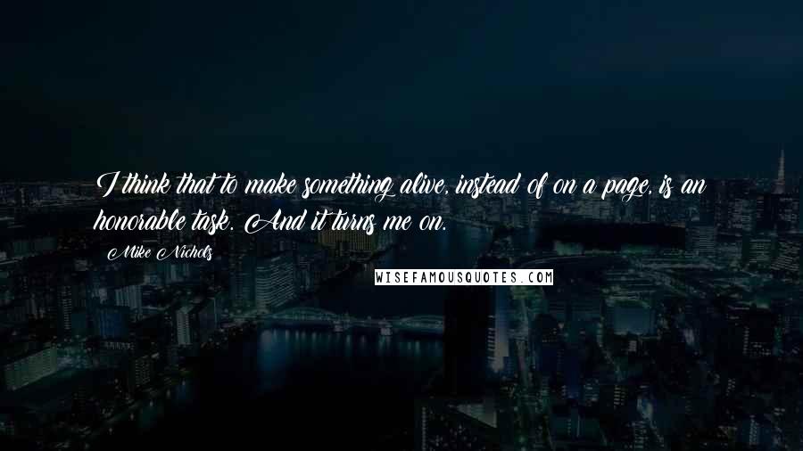 Mike Nichols Quotes: I think that to make something alive, instead of on a page, is an honorable task. And it turns me on.