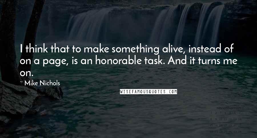 Mike Nichols Quotes: I think that to make something alive, instead of on a page, is an honorable task. And it turns me on.