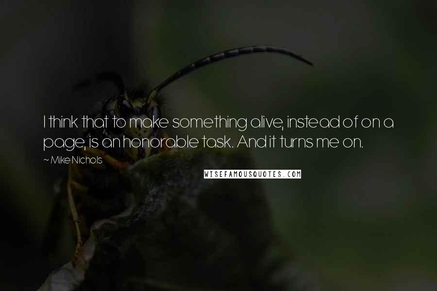 Mike Nichols Quotes: I think that to make something alive, instead of on a page, is an honorable task. And it turns me on.