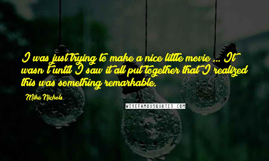 Mike Nichols Quotes: I was just trying to make a nice little movie ... It wasn't until I saw it all put together that I realized this was something remarkable.