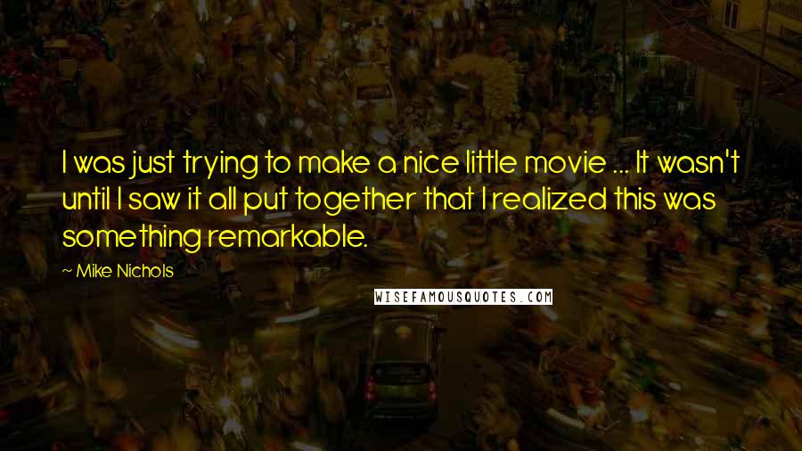 Mike Nichols Quotes: I was just trying to make a nice little movie ... It wasn't until I saw it all put together that I realized this was something remarkable.