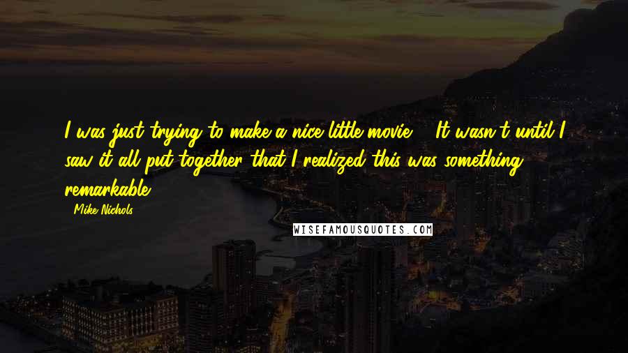 Mike Nichols Quotes: I was just trying to make a nice little movie ... It wasn't until I saw it all put together that I realized this was something remarkable.