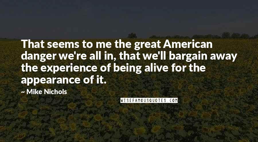 Mike Nichols Quotes: That seems to me the great American danger we're all in, that we'll bargain away the experience of being alive for the appearance of it.